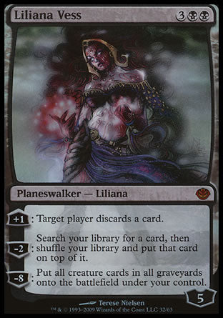 '-Liliana Vess
Legendary Planeswalker â€” Liliana
+1
Target player discards a card.
-2
Search your library for a card, then shuffle and put that card on top.
-8
Put all creature cards from all graveyards onto the battlefield under your control.
Loyalty : 5