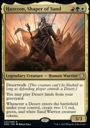 Hazezon, Shaper of Sand
Legendary Creature — Human Warrior
Desertwalk
You may play Desert lands from your graveyard.
Whenever a Desert you control enters, create two 1/1 red, green, and white Sand Warrior creature tokens.
3/3