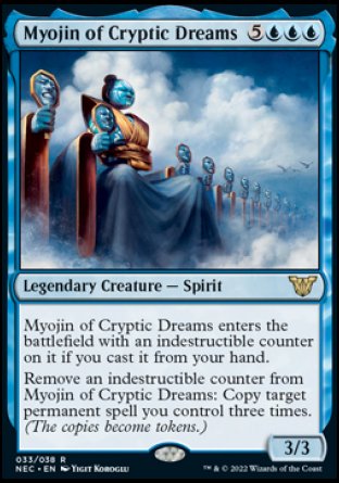 Myojin of Cryptic Dreams
Legendary Creature — Spirit
Myojin of Cryptic Dreams enters with an indestructible counter on it if you cast it from your hand.
Remove an indestructible counter from Myojin of Cryptic Dreams: Copy target permanent spell you control three times. (The copies become tokens.)
3/3