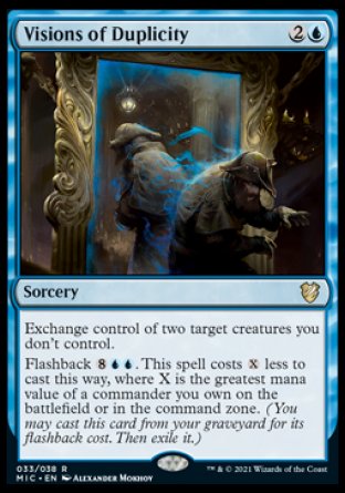 Visions of Duplicity
Sorcery
Exchange control of two target creatures you don't control.
Flashback %8%U%U. This spell costs %X less to cast this way, where X is the greatest mana value of a commander you own on the battlefield or in the command zone.
