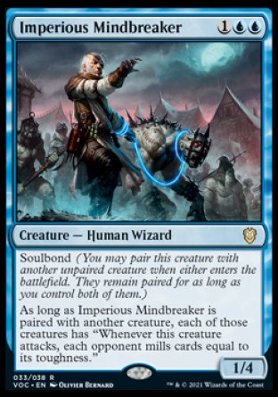 Imperious Mindbreaker
Creature — Human Wizard
Soulbond
As long as Imperious Mindbreaker is paired with another creature, each of those creatures has "Whenever this creature attacks, each opponent mills cards equal to its toughness."
1/4