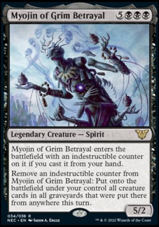 Myojin of Grim Betrayal
Legendary Creature — Spirit
Myojin of Grim Betrayal enters with an indestructible counter on it if you cast it from your hand.
Remove an indestructible counter from Myojin of Grim Betrayal: Put onto the battlefield under your control all creature cards in all graveyards that were put there from anywhere this turn.
5/2