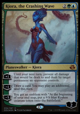 '-Kiora, the Crashing Wave
Legendary Planeswalker â€” Kiora
+1
Until your next turn, prevent all damage that would be dealt to and dealt by target permanent an opponent controls.
-1
Draw a card. You may play an additional land this turn.
-5
You get an emblem with "At the beginning of your end step, create a 9/9 blue Kraken creature token."
Loyalty : 2