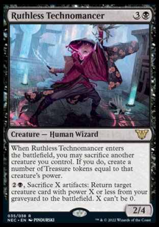 '-Ruthless Technomancer
Creature â€” Human Wizard
When this creature enters, you may sacrifice another creature you control. If you do, create a number of Treasure tokens equal to that creature's power.
%2%B, Sacrifice X artifacts: Return target creature card with power X or less from your graveyard to the battlefield. X can't be 0.
2/4
