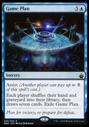 '-Game Plan
Sorcery
Assist (Another player can pay up to %5 of this spell's cost.)
Each player shuffles their hand and graveyard into their library, then draws seven cards. Exile Game Plan.
