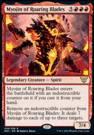 Myojin of Roaring Blades
Legendary Creature — Spirit
Myojin of Roaring Blades enters with an indestructible counter on it if you cast it from your hand.
Remove an indestructible counter from Myojin of Roaring Blades: It deals 7 damage to each of up to three targets.
7/4