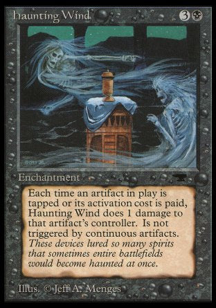 '-Haunting Wind
Enchantment
Whenever an artifact becomes tapped or a player activates an artifact's ability without %T in its activation cost, this enchantment deals 1 damage to that artifact's controller.