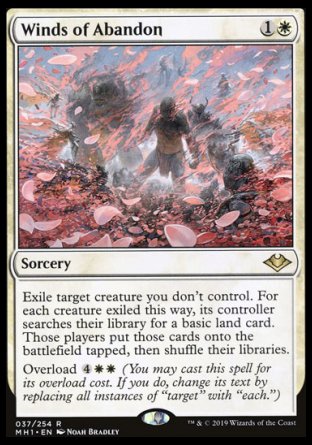'-Winds of Abandon
Sorcery
Exile target creature you don't control. For each creature exiled this way, its controller searches their library for a basic land card. Those players put those cards onto the battlefield tapped, then shuffle.
Overload %4%W%W