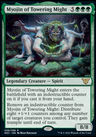 Myojin of Towering Might
Legendary Creature — Spirit
Myojin of Towering Might enters with an indestructible counter on it if you cast it from your hand.
Remove an indestructible counter from Myojin of Towering Might: Distribute eight +1/+1 counters among any number of target creatures you control. They gain trample until end of turn.
8/8