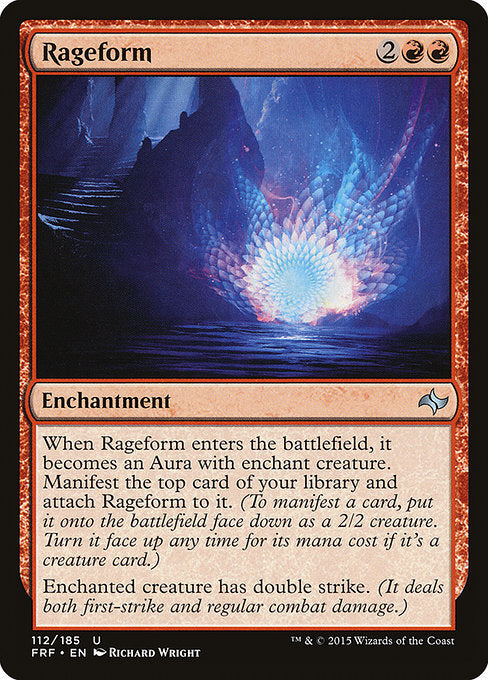 Rageform
Enchantment
When this enchantment enters, it becomes an Aura with enchant creature. Manifest the top card of your library and attach this enchantment to it. (To manifest a card, put it onto the battlefield face down as a 2/2 creature. Turn it face up any time for its mana cost if it's a creature card.)
Enchanted creature has double strike. (It deals both first-strike and regular combat damage.)