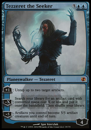 '-Tezzeret the Seeker
Legendary Planeswalker â€” Tezzeret
+1
Untap up to two target artifacts.
-X
Search your library for an artifact card with mana value X or less, put it onto the battlefield, then shuffle.
-5
Artifacts you control become artifact creatures with base power and toughness 5/5 until end of turn.
Loyalty : 4