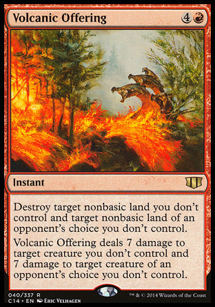 '-Volcanic Offering
Instant
Destroy target nonbasic land you don't control and target nonbasic land of an opponent's choice you don't control.
Volcanic Offering deals 7 damage to target creature you don't control and 7 damage to target creature of an opponent's choice you don't control.