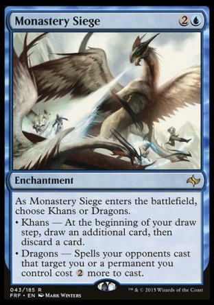 '-Monastery Siege
Enchantment
As this enchantment enters, choose Khans or Dragons.
â€¢ Khans â€” At the beginning of your draw step, draw an additional card, then discard a card.
â€¢ Dragons â€” Spells your opponents cast that target you or a permanent you control cost %2 more to cast.
