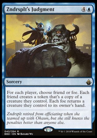 Zndrsplt's Judgment
Sorcery
For each player, choose friend or foe. Each friend creates a token that's a copy of a creature they control. Each foe returns a creature they control to its owner's hand.