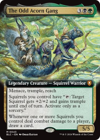 '-The Odd Acorn Gang
Legendary Creature â€” Squirrel Warrior
Menace, trample, reach
Squirrels you control have "%T: Target Squirrel gets +2/+2 and gains trample until end of turn. Activate only as a sorcery."
Whenever one or more Squirrels you control deal combat damage to a player, draw a card.
5/5