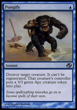 '-Pongify
Instant
Destroy target creature. It can't be regenerated. Its controller creates a 3/3 green Ape creature token.