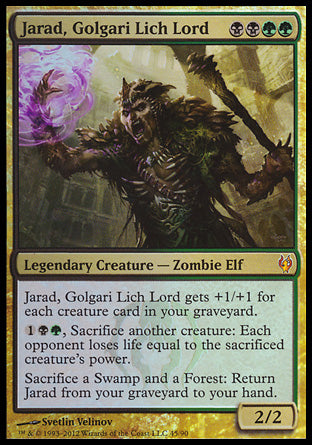 '-Jarad, Golgari Lich Lord
Legendary Creature â€” Zombie Elf
Jarad gets +1/+1 for each creature card in your graveyard.
%1%B%G, Sacrifice another creature: Each opponent loses life equal to the sacrificed creature's power.
Sacrifice a Swamp and a Forest: Return this card from your graveyard to your hand.
2/2