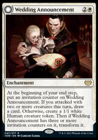 '-Wedding Announcement
Enchantment
At the beginning of your end step, put an invitation counter on this enchantment. If you attacked with two or more creatures this turn, draw a card. Otherwise, create a 1/1 white Human creature token. Then if this enchantment has three or more invitation counters on it, transform it.
Wedding Festivity
 Enchantment
Creatures you control get +1/+1.