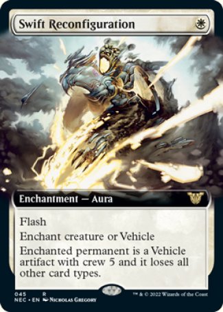 '-Swift Reconfiguration
Enchantment â€” Aura
Flash
Enchant creature or Vehicle
Enchanted permanent is a Vehicle artifact with crew 5 and it loses all other card types. (It's not a creature unless it's crewed.)