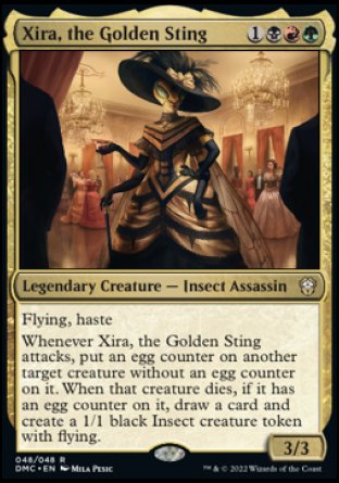 Xira, the Golden Sting
Legendary Creature — Insect Assassin
Flying, haste
Whenever Xira attacks, put an egg counter on another target creature without an egg counter on it. When that creature dies, if it has an egg counter on it, draw a card and create a 1/1 black Insect creature token with flying.
3/3