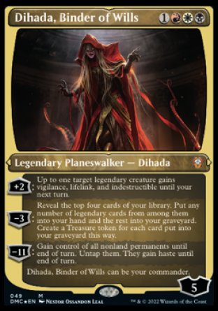 Dihada, Binder of Wills
Legendary Planeswalker — Dihada
+2
Up to one target legendary creature gains vigilance, lifelink, and indestructible until your next turn.
-3
Reveal the top four cards of your library. Put any number of legendary cards from among them into your hand and the rest into your graveyard. Create a Treasure token for each card put into your graveyard this way.
Loyalty : 5