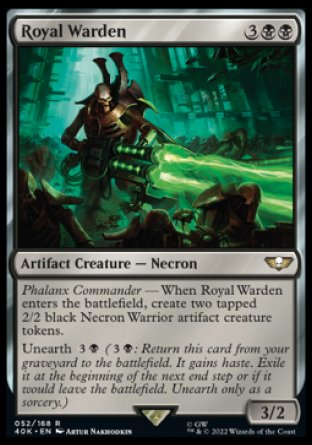 Royal Warden
Artifact Creature — Necron
Phalanx Commander — When this creature enters, create two tapped 2/2 black Necron Warrior artifact creature tokens.
Unearth %3%B
3/2