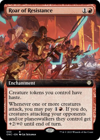 '-Roar of Resistance
Enchantment
Creature tokens you control have haste.
Whenever one or more creatures attack, you may pay %1%R. If you do, creatures attacking your opponents and/or planeswalkers they control get +2/+0 until end of turn.