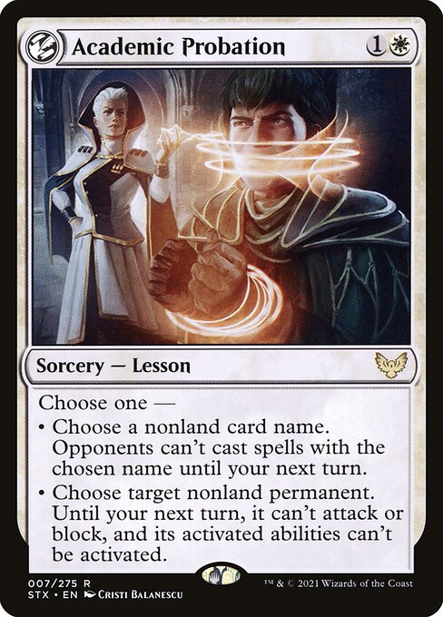 Academic Probation
Sorcery — Lesson
Choose one —
• Choose a nonland card name. Opponents can't cast spells with the chosen name until your next turn.
• Choose target nonland permanent. Until your next turn, it can't attack or block, and its activated abilities can't be activated.