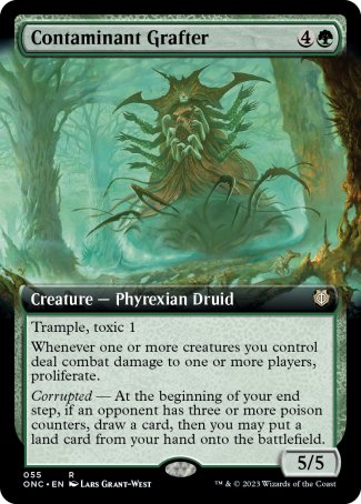 '-Contaminant Grafter
Creature â€” Phyrexian Druid
Trample, toxic 1
Whenever one or more creatures you control deal combat damage to one or more players, proliferate.
Corrupted â€” At the beginning of your end step, if an opponent has three or more poison counters, draw a card, then you may put a land card from your hand onto the battlefield.
5/5