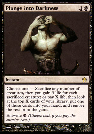 '-Plunge into Darkness
Instant
Choose one â€”
â€¢ Sacrifice any number of creatures. You gain 3 life for each creature sacrificed this way.
â€¢ Pay any amount of life, then look at that many cards from the top of your library. Put one of those cards into your hand and exile the rest.
Entwine %B