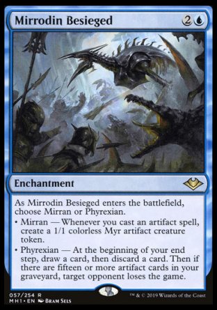 '-Mirrodin Besieged
Enchantment
As this enchantment enters, choose Mirran or Phyrexian.
â€¢ Mirran â€” Whenever you cast an artifact spell, create a 1/1 colorless Myr artifact creature token.
â€¢ Phyrexian â€” At the beginning of your end step, draw a card, then discard a card. Then if there are fifteen or more artifact cards in your graveyard, target opponent loses the game.