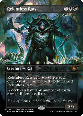 '-Relentless Rats
Creature â€” Rat
This creature gets +1/+1 for each other creature on the battlefield named Relentless Rats.
A deck can have any number of cards named Relentless Rats.
2/2