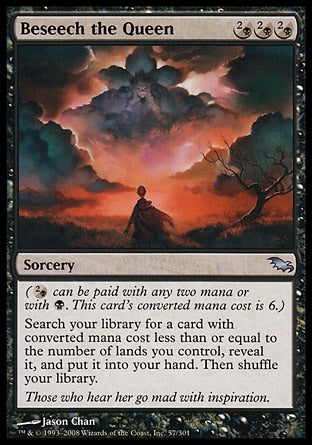 '-Beseech the Queen
Sorcery
(%2B can be paid with any two mana or with %B. This card's mana value is 6.)
Search your library for a card with mana value less than or equal to the number of lands you control, reveal it, put it into your hand, then shuffle.