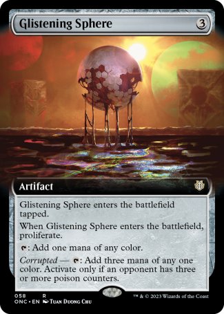 '-Glistening Sphere
Artifact
This artifact enters tapped.
When this artifact enters, proliferate.
%T: Add one mana of any color.
Corrupted â€” %T: Add three mana of any one color. Activate only if an opponent has three or more poison counters.