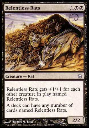 '-Relentless Rats
Creature â€” Rat
This creature gets +1/+1 for each other creature on the battlefield named Relentless Rats.
A deck can have any number of cards named Relentless Rats.
2/2