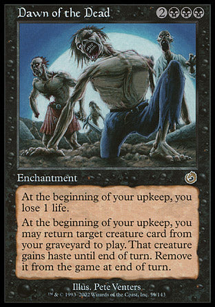 '-Dawn of the Dead
Enchantment
At the beginning of your upkeep, you lose 1 life.
At the beginning of your upkeep, you may return target creature card from your graveyard to the battlefield. That creature gains haste until end of turn. Exile it at the beginning of the next end step.