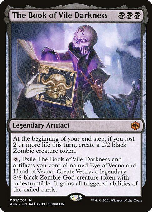 The Book of Vile Darkness
Legendary Artifact
At the beginning of your end step, if you lost 2 or more life this turn, create a 2/2 black Zombie creature token.
{T}, Exile The Book of Vile Darkness and artifacts you control named Eye of Vecna and Hand of Vecna: Create Vecna, a legendary 8/8 black Zombie God creature token with indestructible and all triggered abilities of the exiled cards.