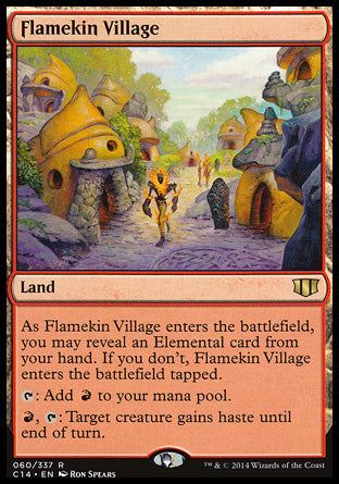 '-Flamekin Village
Land
As this land enters, you may reveal an Elemental card from your hand. If you don't, this land enters tapped.
%T: Add %R.
%R, %T: Target creature gains haste until end of turn.