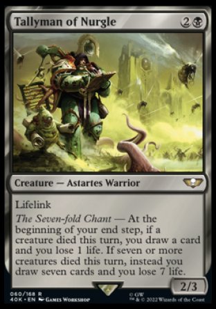 Tallyman of Nurgle
Creature — Astartes Warrior
Lifelink
The Seven-fold Chant — At the beginning of your end step, if a creature died this turn, you draw a card and you lose 1 life. If seven or more creatures died this turn, instead you draw seven cards and you lose 7 life.
2/3