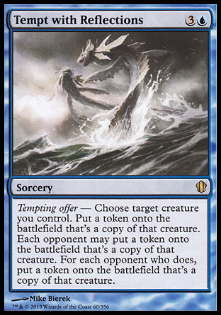 '-Tempt with Reflections
Sorcery
Tempting offer â€” Choose target creature you control. Create a token that's a copy of that creature. Each opponent may create a token that's a copy of that creature. For each opponent who does, create a token that's a copy of that creature.