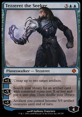'-Tezzeret the Seeker
Legendary Planeswalker â€” Tezzeret
+1
Untap up to two target artifacts.
-X
Search your library for an artifact card with mana value X or less, put it onto the battlefield, then shuffle.
-5
Artifacts you control become artifact creatures with base power and toughness 5/5 until end of turn.
Loyalty : 4