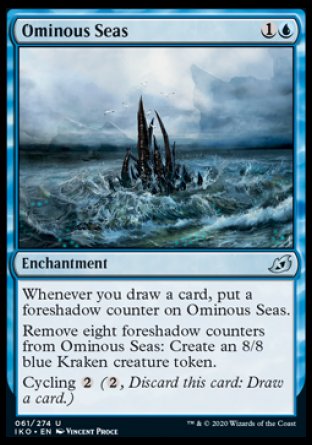 '-Ominous Seas
Enchantment
Whenever you draw a card, put a foreshadow counter on this enchantment.
Remove eight foreshadow counters from this enchantment: Create an 8/8 blue Kraken creature token.
Cycling %2