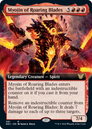 Myojin of Roaring Blades
Legendary Creature — Spirit
Myojin of Roaring Blades enters with an indestructible counter on it if you cast it from your hand.
Remove an indestructible counter from Myojin of Roaring Blades: It deals 7 damage to each of up to three targets.
7/4