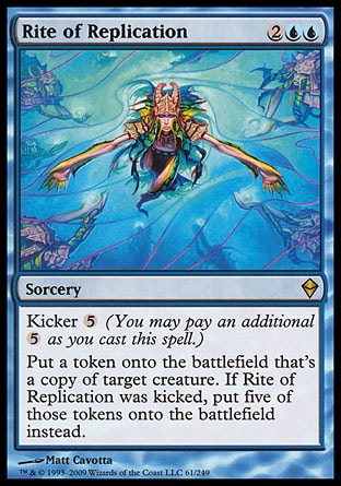 '-Rite of Replication
Sorcery
Kicker %5
Create a token that's a copy of target creature. If this spell was kicked, create five of those tokens instead.