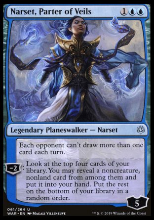'-Narset, Parter of Veils
Legendary Planeswalker â€” Narset
Each opponent can't draw more than one card each turn.
-2
Look at the top four cards of your library. You may reveal a noncreature, nonland card from among them and put it into your hand. Put the rest on the bottom of your library in a random order.
Loyalty : 5