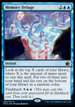 Memory Deluge
Instant
Look at the top X cards of your library, where X is the amount of mana spent to cast this spell. Put two of them into your hand and the rest on the bottom of your library in a random order.
Flashback %5%U%U