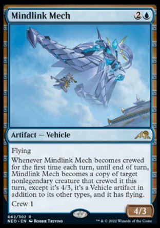 Mindlink Mech
Artifact — Vehicle
Flying
Whenever this Vehicle becomes crewed for the first time each turn, until end of turn, this Vehicle becomes a copy of target nonlegendary creature that crewed it this turn, except it's 4/3, it's a Vehicle artifact in addition to its other types, and it has flying.
Crew 1
4/3