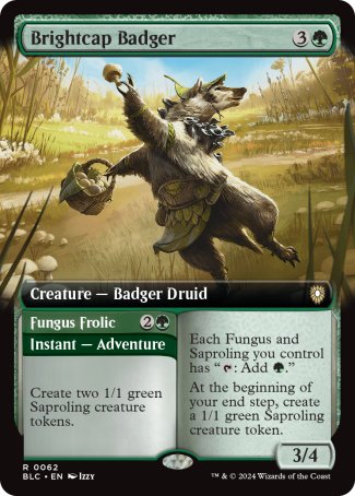 '-Brightcap Badger
Creature â€” Badger Druid
Each Fungus and Saproling you control has "%T: Add %G."
At the beginning of your end step, create a 1/1 green Saproling creature token.
3/4

Fungus Frolic
Instant â€” Adventure
Create two 1/1 green Saproling creature tokens. (Then exile this card. You may cast the creature later from exile.)