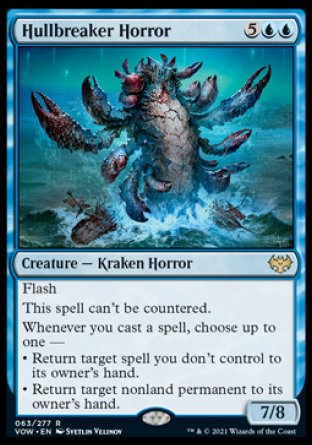'-Hullbreaker Horror
Creature â€” Kraken Horror
Flash
This spell can't be countered.
Whenever you cast a spell, choose up to one â€”
â€¢ Return target spell you don't control to its owner's hand.
â€¢ Return target nonland permanent to its owner's hand.
7/8