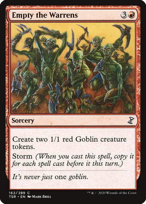 Empty the Warrens
Sorcery
Create two 1/1 red Goblin creature tokens.
Storm (When you cast this spell, copy it for each spell cast before it this turn.)